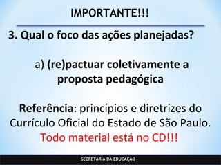 SECRETARIA DA EDUCAÇÃO
IMPORTANTE!!!
3. Qual o foco das ações planejadas?
a) (re)pactuar coletivamente a
proposta pedagógica
Referência: princípios e diretrizes do
Currículo Oficial do Estado de São Paulo.
Todo material está no CD!!!
 