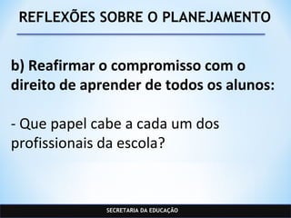 SECRETARIA DA EDUCAÇÃO
REFLEXÕES SOBRE O PLANEJAMENTO
b) Reafirmar o compromisso com o
direito de aprender de todos os alunos:
- Que papel cabe a cada um dos
profissionais da escola?
 
