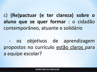 SECRETARIA DA EDUCAÇÃO
c) (Re)pactuar (e ter clareza) sobre o
aluno que se quer formar : o cidadão
contemporâneo, atuante e solidário
- os objetivos de aprendizagem
propostos no currículo estão claros para
a equipe escolar?
 