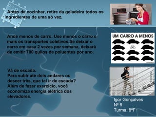 - Antes de cozinhar, retire da geladeira todos os
ingredientes de uma só vez.
Igor Gonçalves
Nº 6
Turma: 8ªF
Ande menos de carro. Use menos o carro e
mais os transportes coletivos.Se deixar o
carro em casa 2 vezes por semana, deixará
de emitir 700 quilos de poluentes por ano.
Vá de escada.
Para subir até dois andares ou
descer três, que tal ir de escada?
Além de fazer exercício, você
economiza energia elétrica dos
elevadores.
 