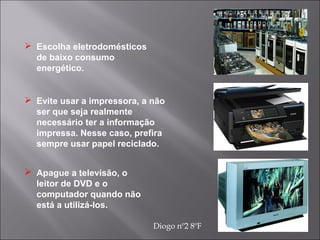  Evite usar a impressora, a não
ser que seja realmente
necessário ter a informação
impressa. Nesse caso, prefira
sempre usar papel reciclado.
 Apague a televisão, o
leitor de DVD e o
computador quando não
está a utilizá-los.
 Escolha eletrodomésticos
de baixo consumo
energético.
Diogo nº2 8ºF
 