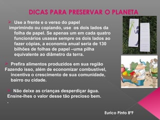  Prefira alimentos produzidos em sua região
Fazendo isso, além de economizar combustível,
incentiva o crescimento de sua comunidade,
bairro ou cidade.
 Não deixe as crianças desperdiçar água.
Ensine-lhes o valor desse tão precioso bem.
.
 Use a frente e o verso do papel
imprimindo ou copiando, use os dois lados da
folha de papel. Se apenas um em cada quatro
funcionários usasse sempre os dois lados ao
fazer cópias, a economia anual seria de 130
bilhões de folhas de papel –uma pilha
equivalente ao diâmetro da terra.
Eurico Pinto 8ºF
 