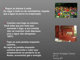 Regue as plantas à noite.
Ao regar à noite ou de manhãzinha, impede
que a água se perca na evaporação.
Nome: Rodrigo Carriço
Nª 11
Turma: 8ªf
 Cozinhe com fogo no mínimo.
Você sabe que por mais que
aumente o fogo, a sua comida
não vai cozinhar mais depressa
pois a água não ultrapassa
100ºC.
 Tape as suas janelas enquanto
cozinha.
Ao tapar as janelas enquanto
cozinha aproveita o calor que
simplesmente se perderia no ar.
Assim, economiza gás e energia.
 