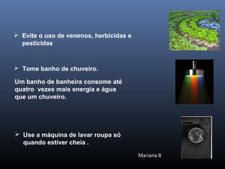 Um banho de banheira consome até
quatro vezes mais energia e água
que um chuveiro.
 Tome banho de chuveiro.
 Evite o uso de venenos, herbicidas e
pesticidas
 Use a máquina de lavar roupa só
quando estiver cheia .
Mariana 8
 
