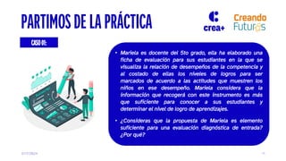 3/17/2024 11
CASO01:
PARTIMOS DE LA PRÁCTICA
• Mariela es docente del 5to grado, ella ha elaborado una
ficha de evaluación para sus estudiantes en la que se
visualiza la relación de desempeños de la competencia y
al costado de ellas los niveles de logros para ser
marcados de acuerdo a las actitudes que muestren los
niños en ese desempeño. Mariela considera que la
información que recogerá con este instrumento es más
que suficiente para conocer a sus estudiantes y
determinar el nivel de logro de aprendizajes.
• ¿Consideras que la propuesta de Mariela es elemento
suficiente para una evaluación diagnóstica de entrada?
¿Por qué?
 