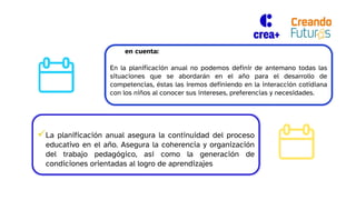Tener en cuenta:
En la planificación anual no podemos definir de antemano todas las
situaciones que se abordarán en el año para el desarrollo de
competencias, éstas las iremos definiendo en la interacción cotidiana
con los niños al conocer sus intereses, preferencias y necesidades.
La planificación anual asegura la continuidad del proceso
educativo en el año. Asegura la coherencia y organización
del trabajo pedagógico, así como la generación de
condiciones orientadas al logro de aprendizajes
 