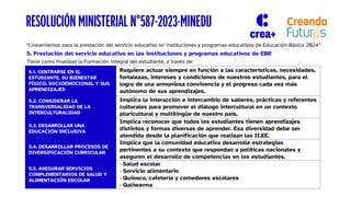 “Lineamientos para la prestación del servicio educativo en instituciones y programas educativos de Educación Básica 2024”
5. Prestación del servicio educativo en las instituciones y programas educativos de EBR
RESOLUCIÓN MINISTERIAL N°587-2023-MINEDU
Tiene como finalidad la Formación integral del estudiante, a través de:
5.1. CENTRARSE EN EL
ESTUDIANTE, SU BIENESTAR
FÍSICO, SOCIOEMOCIONAL Y SUS
APRENDIZAJES
Requiere actuar siempre en función a las características, necesidades,
fortalezas, intereses y condiciones de nuestros estudiantes, para el
logro de una armoniosa convivencia y el progreso cada vez más
autónomo de sus aprendizajes.
5.2. CONSIDERAR LA
TRANSVERSALIDAD DE LA
INTERCULTURALIDAD
Implica la interacción e intercambio de saberes, prácticas y referentes
culturales para promover el diálogo intercultural en un contexto
pluricultural y multilingüe de nuestro país.
5.3. DESARROLLAR UNA
EDUCACIÓN INCLUSIVA
Implica reconocer que todos los estudiantes tienen aprendizajes
distintos y formas diversas de aprender. Esa diversidad debe ser
atendida desde la planificación que realizan las II.EE.
5.4. DESARROLLAR PROCESOS DE
DIVERSIFICACIÓN CURRICULAR
Implica que la comunidad educativa desarrolle estrategias
pertinentes a su contexto que respondan a políticas nacionales y
aseguren el desarrollo de competencias en los estudiantes.
5.5. ASEGURAR SERVICIOS
COMPLEMENTARIOS DE SALUD Y
ALIMENTACIÓN ESCOLAR
- Salud escolar
- Servicio alimentario
- Quiosco, cafetería y comedores escolares
- Qaliwarma
 