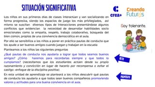 SITUACIÓN SIGNIFICATIVA
Los niños en sus primeros días de clases interactúan y van socializando en
forma progresiva, siendo los espacios de juego los más privilegiados, así
mismo se suscitan diversos tipos de interacciones presentándose algunos
conflictos que evidencian la necesidad de desarrollar habilidades socio
emocionales como la empatía, respeto, trabajo colaborativo, búsqueda del
bien común, propios de una convivencia democrática en el aula.
Por ello se sensibiliza a los niños a poner en práctica pautas de conducta que
los ayude a ser buenos amigos cuando juegan y trabajan en la escuela
Planteamos a los niños las siguientes preguntas
¿Qué pautas de conducta nos ayudaría a lograr que todos seamos buenos
amigos? ¿Cómo haremos para recordarlas siempre y que todos lo
cumplamos? (necesitamos que los estudiantes actúen desde su propio
razonamiento y convicción en lugar de hacerlo por recompensa o evitar el
castigo -enfoque de la disciplina positiva)
En esta unidad de aprendizaje se planteará a los niños descubrir qué pautas
de conducta los ayudaría a que todos sean buenos compañeros promoviendo
valores y actitudes para una buena convivencia en el aula.
 