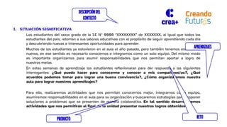 I. SITUACIÓN SIGNIFICATIVA
Los estudiantes del xxxxx grado de la I.E N° 0000 “XXXXXXXX” de XXXXXXX, al igual que todos los
estudiantes del país, retornan a sus labores educativas con el propósito de seguir aprendiendo cada día
y descubriendo nuevas e interesantes oportunidades para aprender.
Muchos de los estudiantes ya estuvieron en el aula el año pasado, pero también tenemos estudiantes
nuevos, en ese sentido es necesario conocernos e integrarnos como un solo equipo. Del mismo modo
es importante organizarnos para asumir responsabilidades que nos permitan aportar a logro de
nuestras metas.
En estas semanas de aprendizaje los estudiantes reflexionaran para dar respuesta a las siguientes
interrogantes: ¿Qué puedo hacer para conocerme y conocer a mis compañeros/as?, ¿Qué
acuerdos podemos tomar para lograr una buena convivencia?, ¿Cómo organizaremos nuestra
aula para lograr nuestros aprendizajes?
Para ello, realizaremos actividades que nos permitan conocernos mejor, integrarnos como equipo,
asumiremos responsabilidades en el aula para su organización y buscaremos estrategias para proponer
soluciones a problemas que se presenten de manera colaborativa. En tal sentido desarrollaremos
actividades que nos permitirán al final de la unidad presentar nuestros logros obtenidos
DESCRIPCIÓNDEL
CONTEXTO
RETO
PRODUCTO
APRENDIZAJES
 
