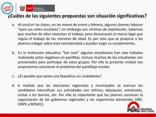 a. Al concluir las clases, en los meses de enero y febrero, algunos jóvenes laboran
“para sus útiles escolares”, sin embargo son víctimas de explotación. Sabemos
que muchos de ellos necesitan el trabajo, pero desconocen el marco legal que
regula el trabajo de los menores de edad. Es por esto que se propone a los
jóvenes indagar sobre esta normatividad y puedan exigir su cumplimiento.
b. En la institución educativa “San José” algunos estudiantes han sido hallados
realizando actos negativos en pandillas. Incluso muchos de los estudiantes son
presionados para participar de estos grupos. Por ello la presente unidad nos
proponemos solucionar el problema del pandillaje escolar.
c. ¿Es posible que exista una República sin ciudadanos?
d. A medida que las elecciones regionales y municipales se acercan los
candidatos intensifican sus actividades con mítines, obsequios, entrevistas,
visitas a los barrios, etc. Por ello es importante que los jóvenes conozcan la
organización de los gobiernos regionales y los organismos electorales (JNE,
ONPE y RENIEC).
¿Cuáles de las siguientes propuestas son situación significativas?
 