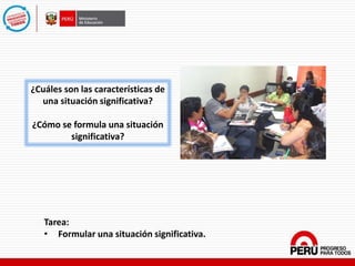 ¿Cuáles son las características de
una situación significativa?
¿Cómo se formula una situación
significativa?
Tarea:
• Formular una situación significativa.
 