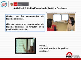Actividad 2: Reflexión sobre la Política Curricular
¿Cuáles son los componentes del
Sistema Curricular?
¿De qué manera los componentes del
Sistema Curricular se vinculan en la
planificación curricular?
Video 2:
¿En qué consiste la política
curricular?
 