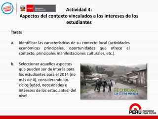 Actividad 4:
Aspectos del contexto vinculados a los intereses de los
estudiantes
Tarea:
a. Identificar las características de su contexto local (actividades
económicas principales, oportunidades que ofrece el
contexto, principales manifestaciones culturales, etc.).
b. Seleccionar aquellos aspectos
que pueden ser de interés para
los estudiantes para el 2014 (no
más de 4), considerando los
ciclos (edad, necesidades e
intereses de los estudiantes) del
nivel.
 