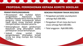 PROPOSAL PERMOHONAN KEPADA KOMITE SEKOLAH
PRINSIP PENYELENGGARAAN
• Musyawaran dan mufakat dalam
pengambilan keputusan kami
serahkan kepada ketua komite beserta
pengurus untuk musyawarah dalam
rapat pleno orang tua/wali dengan
memperhatikan masukan peserta.
• Keterjangkauan dalam pelaksanaan
keputusan yang diharapkan waktu
pembayaran sesuai kemampuan.
• Subsidi silang jumlah dana
pengembangan diharapkan terjadi
orang tua yang mampu dan kurang
mampu.
RENCANA PROGRAM TAHUN 2022/2023
• Pengadaan portable soundsystem
seharga Rp3.500.000,-
• Pengadaan 10 set meja dan kursi
siswa seharga Rp4.500.000,-
• Total anggaran : Rp8.000.000,-
 