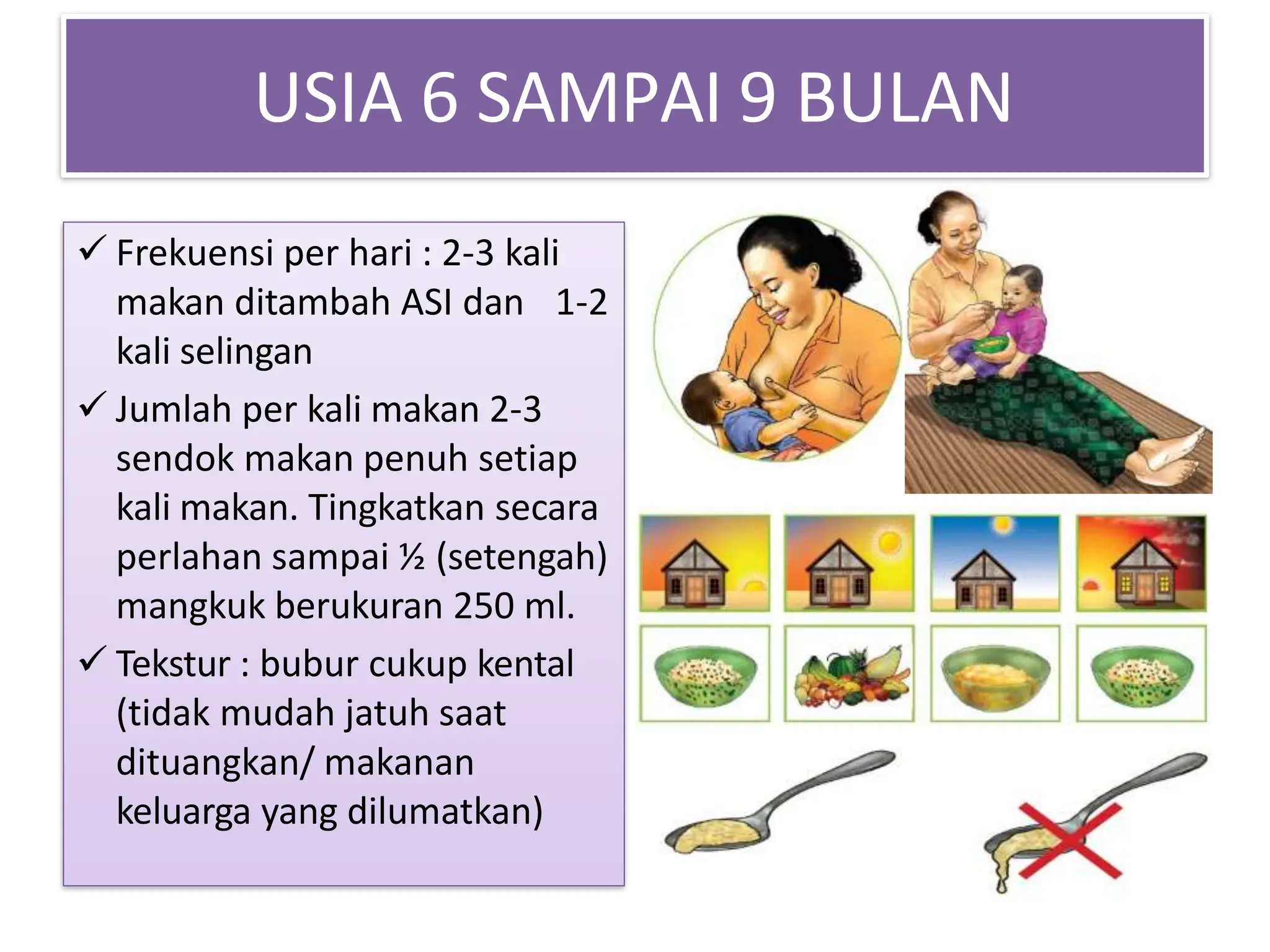 USIA 6 SAMPAI 9 BULAN
 Frekuensi per hari : 2-3 kali
makan ditambah ASI dan 1-2
kali selingan
 Jumlah per kali makan 2-3
sendok makan penuh setiap
kali makan. Tingkatkan secara
perlahan sampai ½ (setengah)
mangkuk berukuran 250 ml.
 Tekstur : bubur cukup kental
(tidak mudah jatuh saat
dituangkan/ makanan
keluarga yang dilumatkan)
 