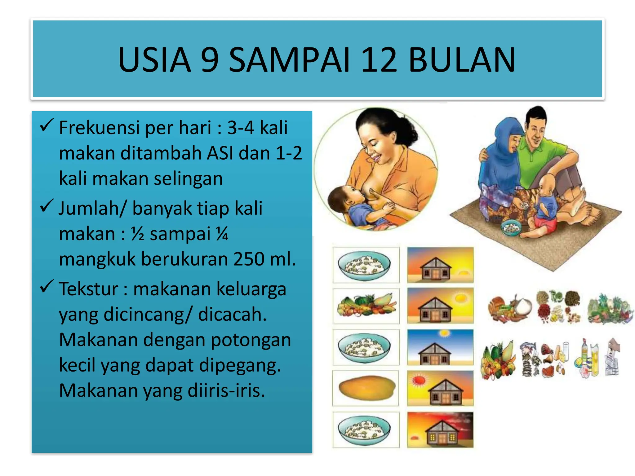 USIA 9 SAMPAI 12 BULAN
 Frekuensi per hari : 3-4 kali
makan ditambah ASI dan 1-2
kali makan selingan
 Jumlah/ banyak tiap kali
makan : ½ sampai ¼
mangkuk berukuran 250 ml.
 Tekstur : makanan keluarga
yang dicincang/ dicacah.
Makanan dengan potongan
kecil yang dapat dipegang.
Makanan yang diiris-iris.
 