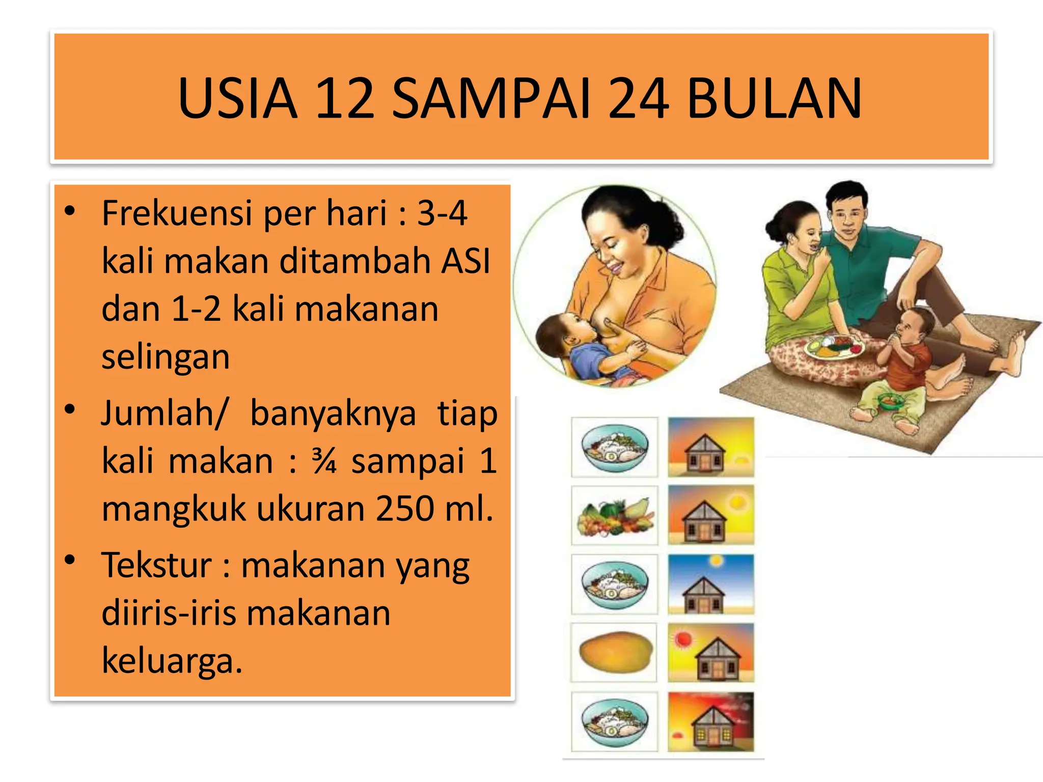 USIA 12 SAMPAI 24 BULAN
•
•
•
Frekuensi per hari : 3-4
kali makan ditambah ASI
dan 1-2 kali makanan
selingan
Jumlah/ banyaknya tiap
kali makan : ¾ sampai 1
mangkuk ukuran 250 ml.
Tekstur : makanan yang
diiris-iris makanan
keluarga.
 