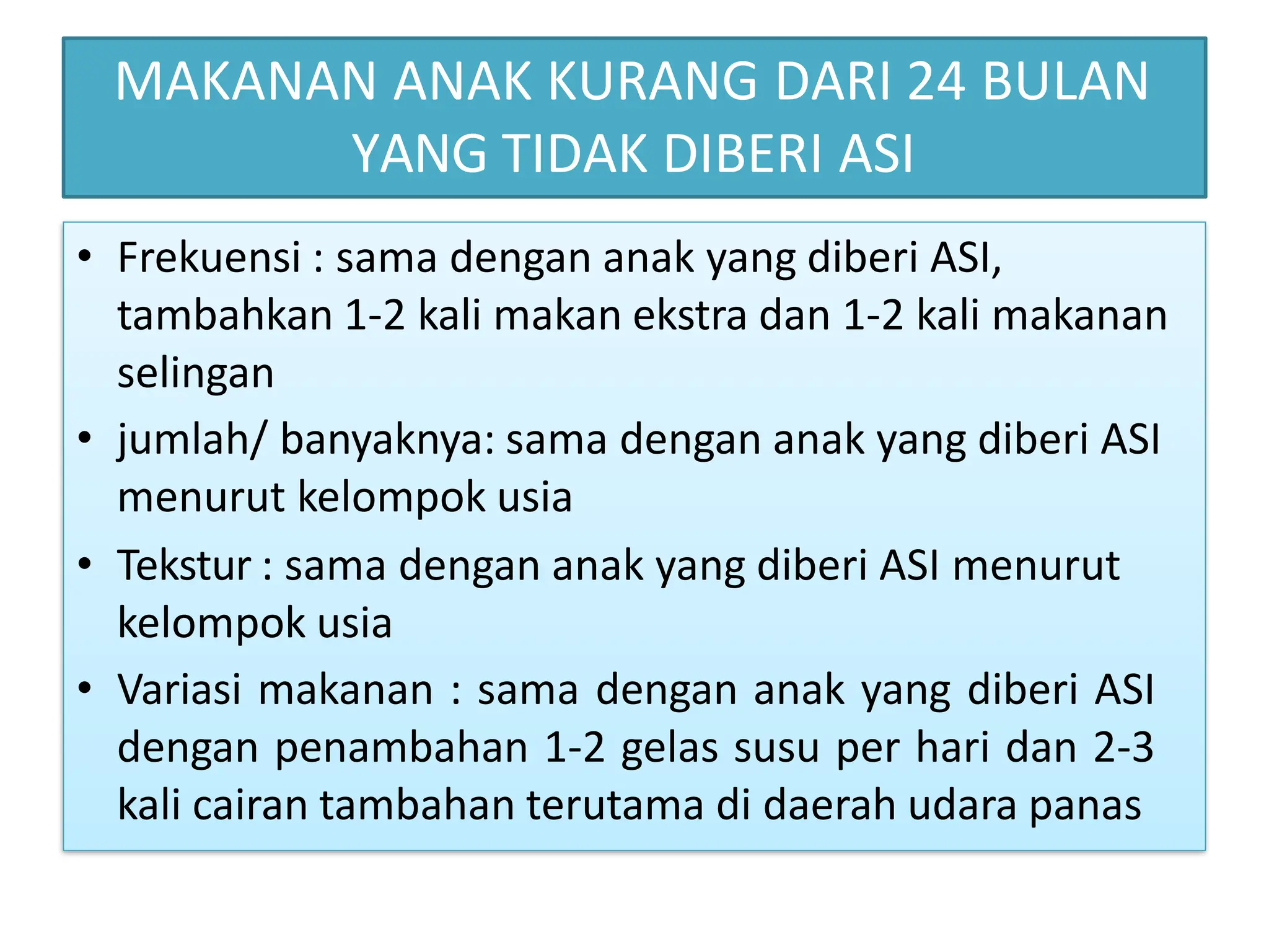 MAKANAN ANAK KURANG DARI 24 BULAN
YANG TIDAK DIBERI ASI
• Frekuensi : sama dengan anak yang diberi ASI,
tambahkan 1-2 kali makan ekstra dan 1-2 kali makanan
selingan
• jumlah/ banyaknya: sama dengan anak yang diberi ASI
menurut kelompok usia
• Tekstur : sama dengan anak yang diberi ASI menurut
kelompok usia
• Variasi makanan : sama dengan anak yang diberi ASI
dengan penambahan 1-2 gelas susu per hari dan 2-3
kali cairan tambahan terutama di daerah udara panas
 