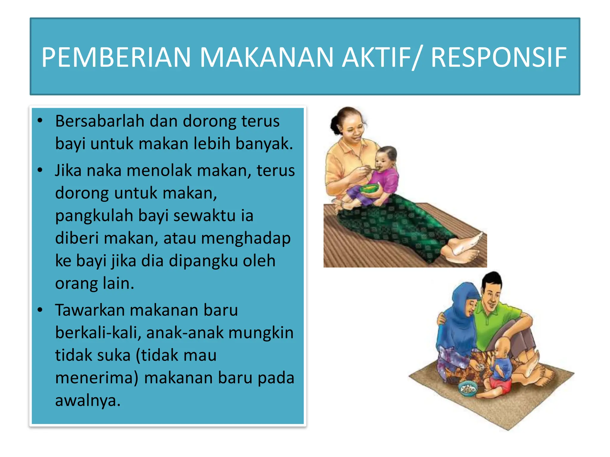 PEMBERIAN MAKANAN AKTIF/ RESPONSIF
•
•
• Bersabarlah dan dorong terus
bayi untuk makan lebih banyak.
Jika naka menolak makan, terus
dorong untuk makan,
pangkulah bayi sewaktu ia
diberi makan, atau menghadap
ke bayi jika dia dipangku oleh
orang lain.
Tawarkan makanan baru
berkali-kali, anak-anak mungkin
tidak suka (tidak mau
menerima) makanan baru pada
awalnya.
 