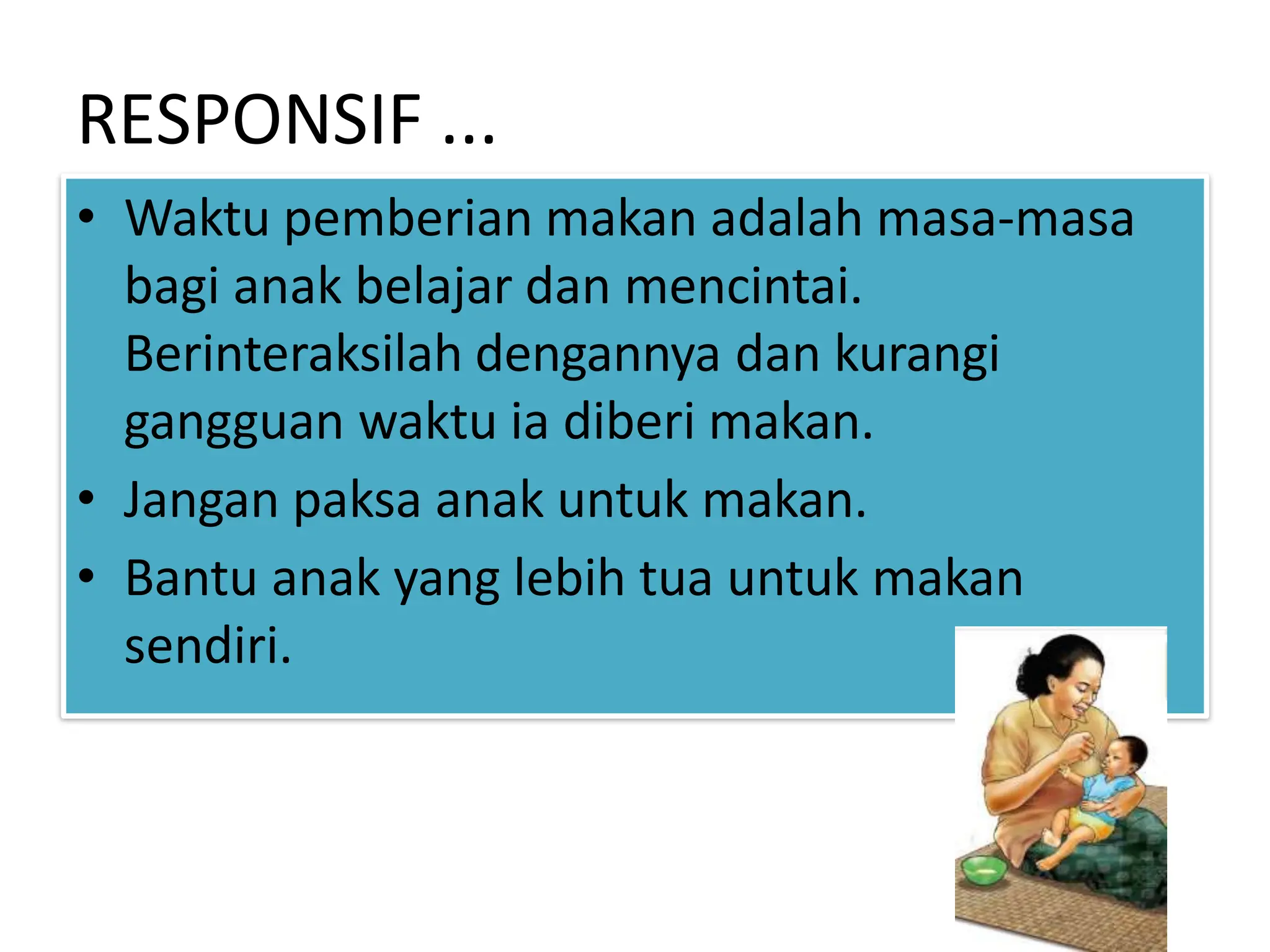 RESPONSIF ...
• Waktu pemberian makan adalah masa-masa
bagi anak belajar dan mencintai.
Berinteraksilah dengannya dan kurangi
gangguan waktu ia diberi makan.
• Jangan paksa anak untuk makan.
• Bantu anak yang lebih tua untuk makan
sendiri.
 
