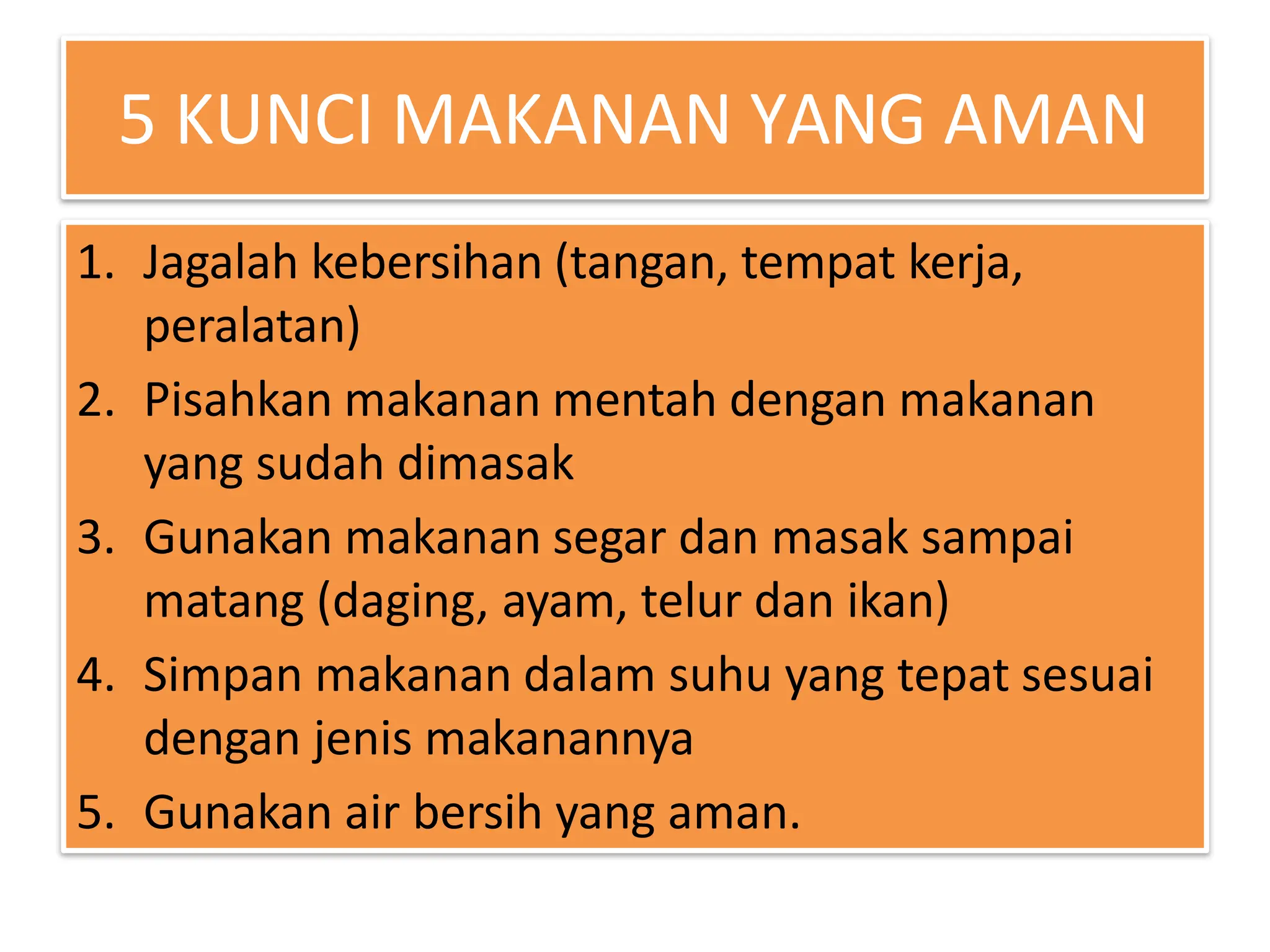 5 KUNCI MAKANAN YANG AMAN
1. Jagalah kebersihan (tangan, tempat kerja,
peralatan)
2. Pisahkan makanan mentah dengan makanan
yang sudah dimasak
3. Gunakan makanan segar dan masak sampai
matang (daging, ayam, telur dan ikan)
4. Simpan makanan dalam suhu yang tepat sesuai
dengan jenis makanannya
5. Gunakan air bersih yang aman.
 