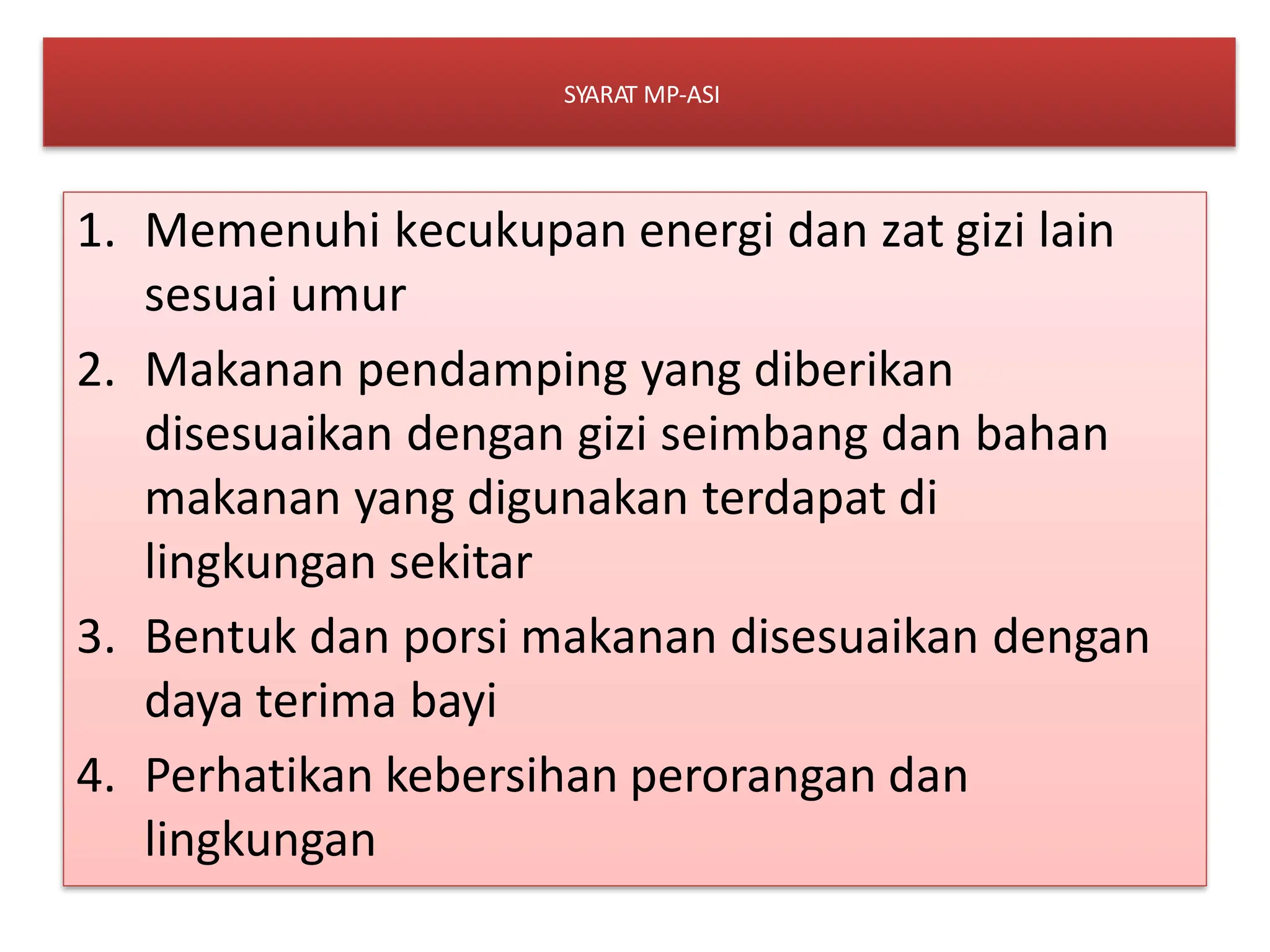 SYARAT MP-ASI
1. Memenuhi kecukupan energi dan zat gizi lain
sesuai umur
2. Makanan pendamping yang diberikan
disesuaikan dengan gizi seimbang dan bahan
makanan yang digunakan terdapat di
lingkungan sekitar
3. Bentuk dan porsi makanan disesuaikan dengan
daya terima bayi
4. Perhatikan kebersihan perorangan dan
lingkungan
 