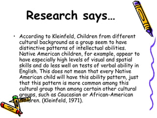 Research says… According to Kleinfeld, Children from different cultural background as a group seem to have distinctive patterns of intellectual abilities. Native American children, for example, appear to have especially high levels of visual and spatial skills and do less well on tests of verbal ability in English. This does not mean that every Native American child will have this ability pattern, just that this pattern is more common among this cultural group than among certain other cultural groups, such as Caucasian or African-American children. (Kleinfeld, 1971). 