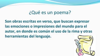 ¿Qué es un poema?
Son obras escritas en verso, que buscan expresar
las emociones o impresiones del mundo para el
autor, en donde es común el uso de la rima y otras
herramientas del lenguaje.