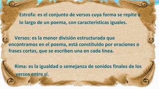 Estrofa: es el conjunto de versos cuya forma se repite a
lo largo de un poema, con características iguales.
Versos: es la menor división estructurada que
encontramos en el poema, está constituido por oraciones o
frases cortas, que se escriben una en cada línea.
Rima: es la igualdad o semejanza de sonidos finales de los
versos entre sí.