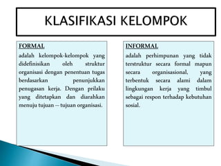 FORMAL
adalah kelompok-kelompok yang
didefinisikan oleh struktur
organisasi dengan penentuan tugas
berdasarkan penunjukkan
penugasan kerja. Dengan prilaku
yang ditetapkan dan diarahkan
menujutujuan –tujuanorganisasi.
INFORMAL
adalah perhimpunan yang tidak
terstruktur secara formal mapun
secara organisasional, yang
terbentuk secara alami dalam
lingkungan kerja yang timbul
sebagai respon terhadap kebutuhan
sosial.
 