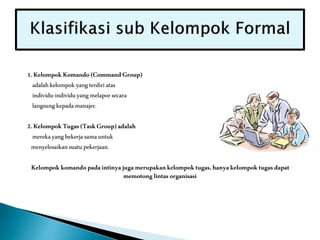 1.KelompokKomando(CommandGroup)
adalahkelompok yangterdiriatas
individu-individuyangmelaporsecara
langsungkepadamanajer.
2.KelompokTugas(TaskGroup)adalah
merekayangbekerjasamauntuk
menyelesaikansuatupekerjaan.
Kelompokkomandopadaintinyajugamerupakankelompoktugas,hanyakelompoktugasdapat
memotonglintasorganisasi
 