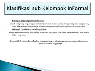 1. KelompokKepentingan(interestGroup)
adalah orang yang bergabung dalam kelompok komando atau kelompok tugas yang sama ataupun yang
tidak,bekerjasamauntukmencapaisebuahtujuanyangmenjadikepentinganmasing-masingorang.
2. KelompokPersahabatan(frendshipGroup)
adalah perhimpunan sosial yang meluas keluar dari lingkungan kerja dapat berdasarkan usia atau warisan
budayayangsama.
KelompokSubInformalmemberikanpelayananyangpentingdengancaramemuaskankebutuhan-
kebutuhansosialanggotanya.
 