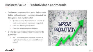 11
Business Value – Produtividade aprimorada
• Qual valor a empresa obterá ao ter dados - mais
dados, melhores dados - entregues aos usuários
de negócios mais rapidamente?
• Quantos usuários? (Normalmente um aumento de
uso à medida que mais usuários são integrados)
• Como isso afetará a produtividade?
• Como isso afetará os negócios em geral?
• O valor do negócio costuma ser mais difícil de
quantificar
• Mas ... se você não pode especificar um valor de
negócio (Business Value), por que está fazendo o
projeto?
 