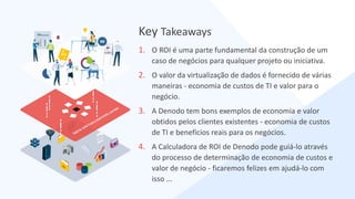 1. O ROI é uma parte fundamental da construção de um
caso de negócios para qualquer projeto ou iniciativa.
2. O valor da virtualização de dados é fornecido de várias
maneiras - economia de custos de TI e valor para o
negócio.
3. A Denodo tem bons exemplos de economia e valor
obtidos pelos clientes existentes - economia de custos
de TI e benefícios reais para os negócios.
4. A Calculadora de ROI de Denodo pode guiá-lo através
do processo de determinação de economia de custos e
valor de negócio - ficaremos felizes em ajudá-lo com
isso ...
Key Takeaways
 