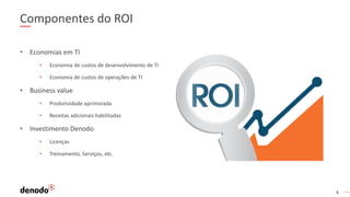 4
Componentes do ROI
• Economias em TI
• Economia de custos de desenvolvimento de TI
• Economia de custos de operações de TI
• Business value
• Produtividade aprimorada
• Receitas adicionais habilitadas
• Investimento Denodo
• Licenças
• Treinamento, Serviços, etc.
 