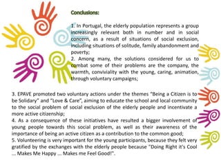 1. In Portugal, the elderly population represents a group 
increasingly relevant both in number and in social 
concern, as a result of situations of social exclusion, 
including situations of solitude, family abandonment and 
poverty; 
2. Among many, the solutions considered for us to 
combat some of their problems are the company, the 
warmth, conviviality with the young, caring, animation, 
through voluntary campaigns; 
3. EPAVE promoted two voluntary actions under the themes “Being a Citizen is to 
be Solidary” and “Love & Care”, aiming to educate the school and local community 
to the social problem of social exclusion of the elderly people and incentivate a 
more active citizenship; 
4. As a consequence of these initiatives have resulted a bigger involvement of 
young people towards this social problem, as well as their awareness of the 
importance of being an active citizen as a contribution to the common good; 
5. Volunteering is very important for the young participants, because they felt very 
gratified by the exchanges with the elderly people because "Doing Right it's Cool 
... Makes Me Happy ... Makes me Feel Good!". 
 