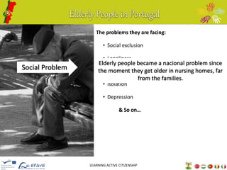 Elderly People in Portugal 
The problems they are facing: 
• Social exclusion 
• Loneliness 
• Inactivity 
• Isolation 
• Depression 
LEARNING ACTIVE CITIZENSHIP 
Social Problem 
Elderly people became a nacional problem since 
the moment they get older in nursing homes, far 
from the families. 
 