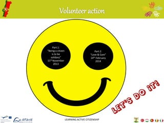 Volunteer action 
LEARNING ACTIVE CITIZENSHIP 
Part 1: 
“Being a citizen 
is to be 
solidary” 
11thNovember 
2013 
Part 2: 
“Love & Care” 
14th February 
2014 
 