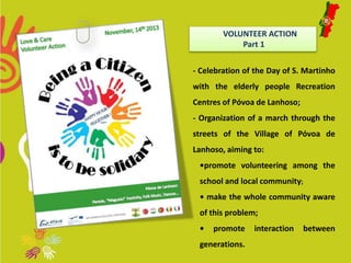 VOLUNTEER ACTION 
Part 1 
- Celebration of the Day of S. Martinho 
with the elderly people Recreation 
Centres of Póvoa de Lanhoso; 
- Organization of a march through the 
streets of the Village of Póvoa de 
Lanhoso, aiming to: 
•promote volunteering among the 
school and local community; 
• make the whole community aware 
of this problem; 
• promote interaction between 
generations. 
 