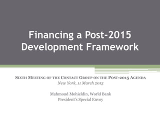 Financing a Post-2015
Development Framework
SIXTH MEETING OF THE CONTACT GROUP ON THE POST-2015 AGENDA
New York, 11 March 2013
Mahmoud Mohieldin, World Bank
President’s Special Envoy
 