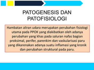 PATOGENESIS DAN
PATOFISIOLOGI
Hambatan aliran udara merupakan perubahan fisiologi
utama pada PPOK yang diakibatkan oleh adanya
perubahan yang khas pada saluran nafas bagian
proksimal, perifer, parenkim dan vaskularisasi paru
yang dikarenakan adanya suatu inflamasi yang kronik
dan perubahan struktural pada paru.
 