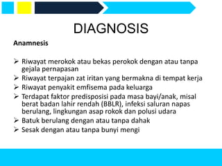 DIAGNOSIS
Anamnesis
 Riwayat merokok atau bekas perokok dengan atau tanpa
gejala pernapasan
 Riwayat terpajan zat iritan yang bermakna di tempat kerja
 Riwayat penyakit emfisema pada keluarga
 Terdapat faktor predisposisi pada masa bayi/anak, misal
berat badan lahir rendah (BBLR), infeksi saluran napas
berulang, lingkungan asap rokok dan polusi udara
 Batuk berulang dengan atau tanpa dahak
 Sesak dengan atau tanpa bunyi mengi
 