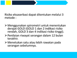 Risiko eksaserbasi dapat ditentukan melalui 3
metode :
Menggunakan spirometri untuk menentukan
derajat GOLD (GOLD 1 dan 2 indikasi risiko
rendah, GOLD 3 dan 4 indikasi risiko tinggi).
Penilaian riwayat serangan dalam 12 bulan
terakhir.
Menetukan satu atau lebih rawatan pada
serangan sebelumnya.
 