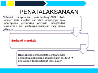 Edukasi : pengetahuan dasar tentang PPOK, obat-
obatan serta manfaat dan efek sampingnya, cara
pencegahan perburukan penyakit, menghindari
eksaserbasi dan pantangan-pantangan yang harus
dihindari
Berhenti merokok
Obat-obatan : bronkodilator, antiinflamasi,
antibiotika, antioksidan, mukolitik,dan antitusif 
disesuaikan dengan derajat klinis pasien
PENATALAKSANAAN
 
