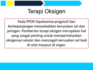 Terapi Oksigen
Pada PPOK hipoksemia progresif dan
berkepanjangan menyebabkan kerusakan sel dan
jaringan. Pemberian terapi oksigen merupakan hal
yang sangat penting untuk mempertahankan
oksigenasi seluler dan mencegah kerusakan sel baik
di otot maupun di organ.
 