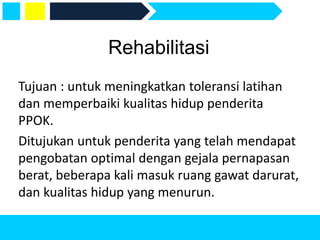 Rehabilitasi
Tujuan : untuk meningkatkan toleransi latihan
dan memperbaiki kualitas hidup penderita
PPOK.
Ditujukan untuk penderita yang telah mendapat
pengobatan optimal dengan gejala pernapasan
berat, beberapa kali masuk ruang gawat darurat,
dan kualitas hidup yang menurun.
 