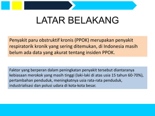 LATAR BELAKANG
Penyakit paru obstruktif kronis (PPOK) merupakan penyakit
respiratorik kronik yang sering ditemukan, di Indonesia masih
belum ada data yang akurat tentang insiden PPOK.
Faktor yang berperan dalam peningkatan penyakit tersebut diantaranya
kebiasaan merokok yang masih tinggi (laki-laki di atas usia 15 tahun 60-70%),
pertambahan penduduk, meningkatnya usia rata-rata penduduk,
industrialisasi dan polusi udara di kota-kota besar.
 
