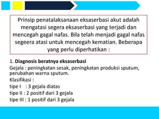 1. Diagnosis beratnya eksaserbasi
Gejala : peningkatan sesak, peningkatan produksi sputum,
perubahan warna sputum.
Klasifikasi :
tipe I : 3 gejala diatas
tipe II : 2 positif dari 3 gejala
tipe III : 1 positif dari 3 gejala
Prinsip penatalaksanaan eksaserbasi akut adalah
mengatasi segera eksaserbasi yang terjadi dan
mencegah gagal nafas. Bila telah menjadi gagal nafas
segeera atasi untuk mencegah kematian. Beberapa
yang perlu diperhatikan :
 
