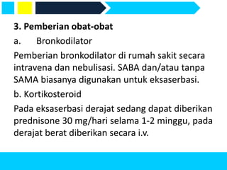 3. Pemberian obat-obat
a. Bronkodilator
Pemberian bronkodilator di rumah sakit secara
intravena dan nebulisasi. SABA dan/atau tanpa
SAMA biasanya digunakan untuk eksaserbasi.
b. Kortikosteroid
Pada eksaserbasi derajat sedang dapat diberikan
prednisone 30 mg/hari selama 1-2 minggu, pada
derajat berat diberikan secara i.v.
 