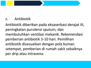 c. Antibiotik
Antibiotik diberikan pada eksaserbasi derajat III,
peningkatan purulensi sputum, dan
membutuhkan ventilasi mekanik. Rekomendasi
pemberian antibiotik 5-10 hari. Pemilihan
antibiotik disesuaikan dengan pola kuman
setempat, pemberian di rumah sakit sebaiknya
per drip atau intravena.
 